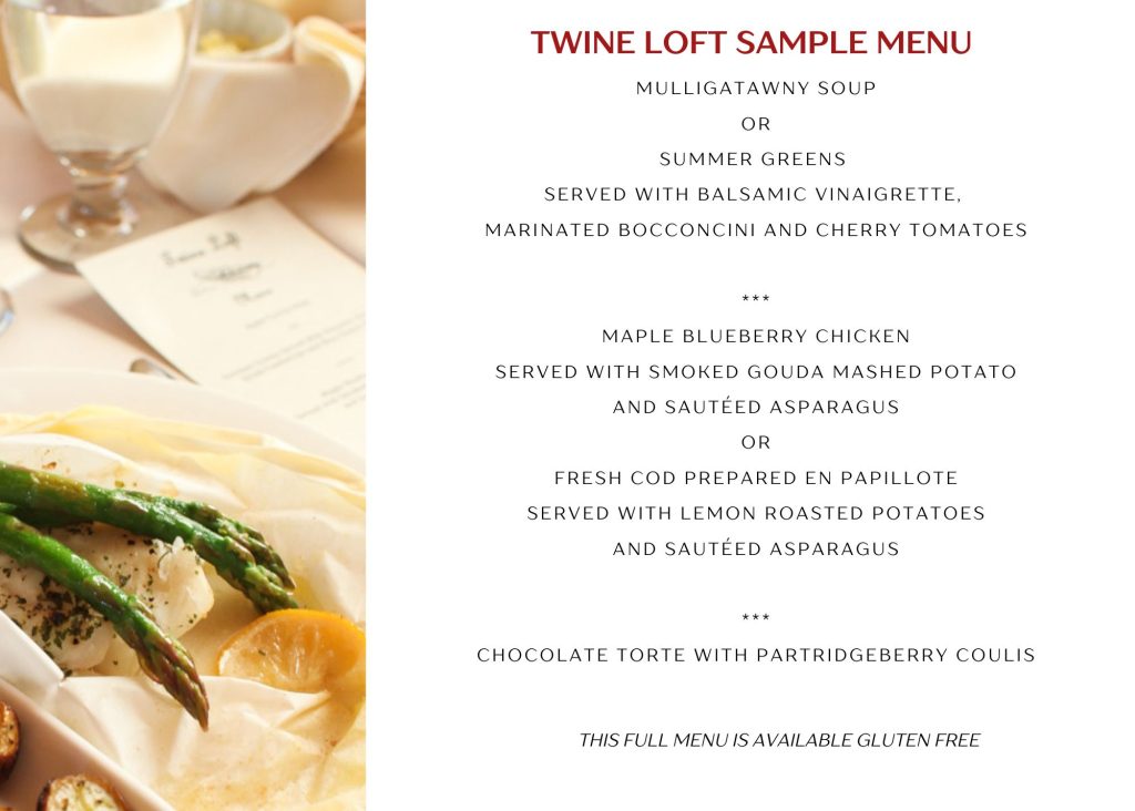 Twine Loft Sample Menu: Mulligatawny Soup or Summer Greens Served With Balsamic Vinaigrette, Marinated Bocconcini and Cherry Tomatoes, Main Course Options: Maple Blueberry Chicken Served With Smoked Gouda Mashed Potato and Sauteed Asparagus or Fresh Cod Prepared en Papillote served with Lemon Roasted Potatoes and Sauteed Asparagus: Dessert Chcoloate Torte WIth Partridgeberry Coulis